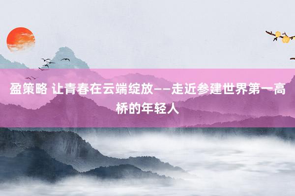 盈策略 让青春在云端绽放——走近参建世界第一高桥的年轻人