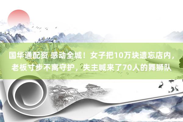 国华通配资 感动全城！女子把10万块遗忘店内，老板寸步不离守护，失主喊来了70人的舞狮队
