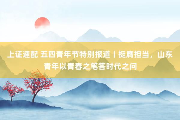 上证速配 五四青年节特别报道丨挺膺担当，山东青年以青春之笔答时代之问