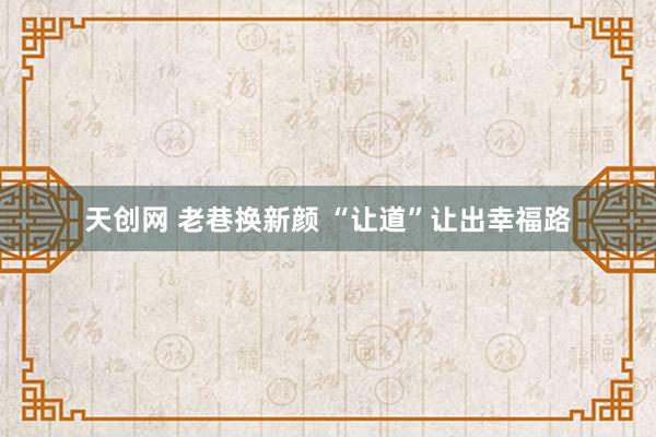 天创网 老巷换新颜 “让道”让出幸福路