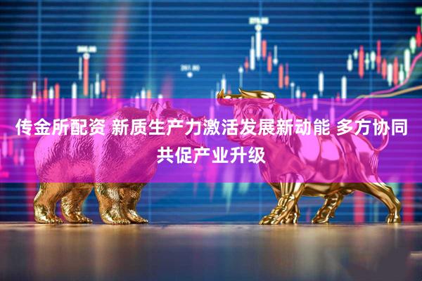 传金所配资 新质生产力激活发展新动能 多方协同共促产业升级