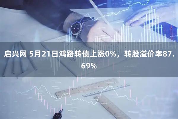 启兴网 5月21日鸿路转债上涨0%，转股溢价率87.69%