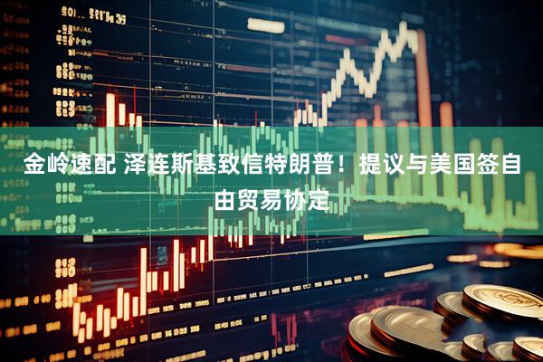 金岭速配 泽连斯基致信特朗普！提议与美国签自由贸易协定