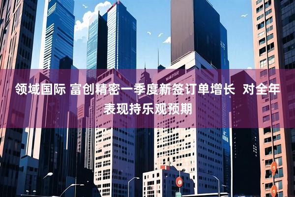领域国际 富创精密一季度新签订单增长  对全年表现持乐观预期