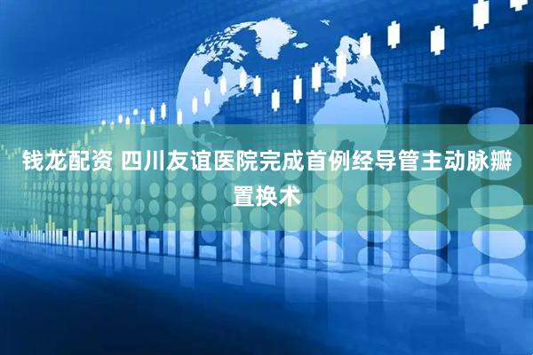 钱龙配资 四川友谊医院完成首例经导管主动脉瓣置换术