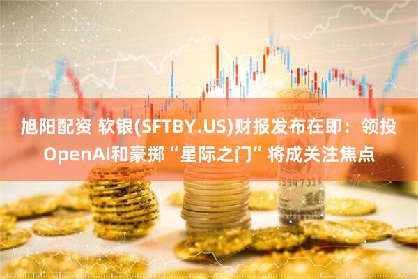 旭阳配资 软银(SFTBY.US)财报发布在即：领投OpenAI和豪掷“星际之门”将成关注焦点