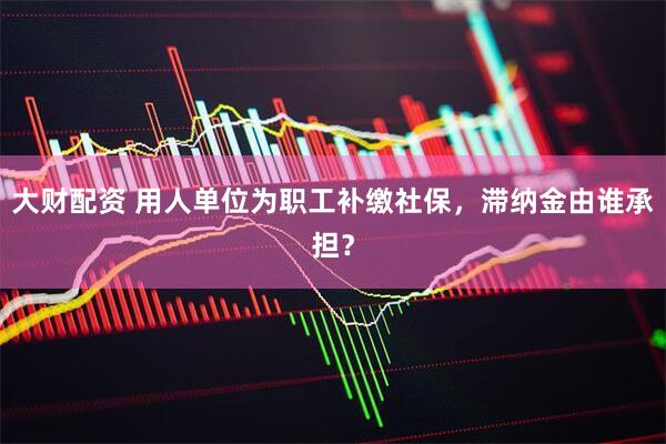 大财配资 用人单位为职工补缴社保，滞纳金由谁承担？