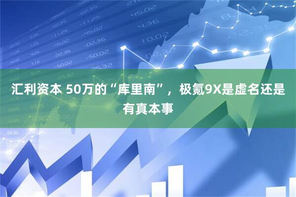 汇利资本 50万的“库里南”，极氪9X是虚名还是有真本事